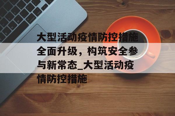 大型活动疫情防控措施全面升级，构筑安全参与新常态_大型活动疫情防控措施