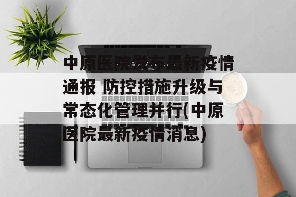 中原医院发布最新疫情通报 防控措施升级与常态化管理并行(中原医院最新疫情消息)