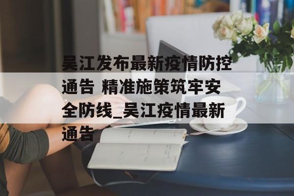 吴江发布最新疫情防控通告 精准施策筑牢安全防线_吴江疫情最新通告
