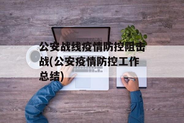 公安战线疫情防控阻击战(公安疫情防控工作总结)