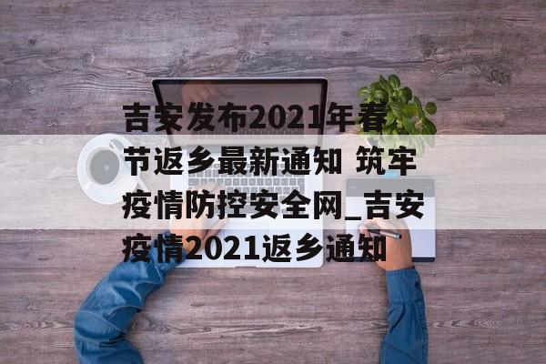 吉安发布2021年春节返乡最新通知 筑牢疫情防控安全网_吉安疫情2021返乡通知
