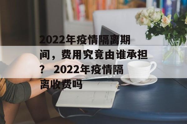 2022年疫情隔离期间，费用究竟由谁承担？ 2022年疫情隔离收费吗