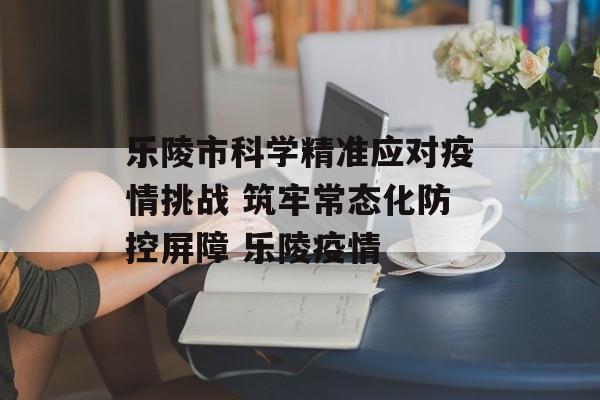 乐陵市科学精准应对疫情挑战 筑牢常态化防控屏障 乐陵疫情