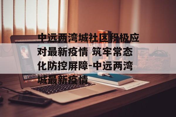 中远两湾城社区积极应对最新疫情 筑牢常态化防控屏障-中远两湾城最新疫情