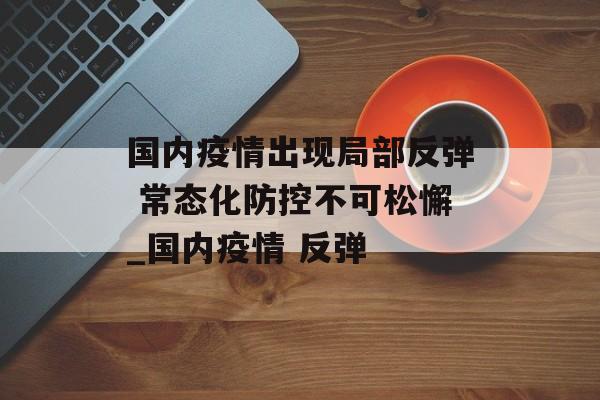 国内疫情出现局部反弹 常态化防控不可松懈_国内疫情 反弹