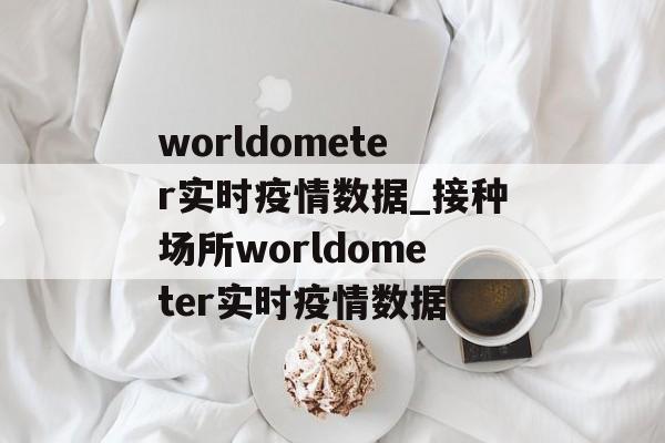 worldometer实时疫情数据_接种场所worldometer实时疫情数据