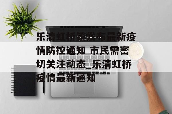乐清虹桥镇发布最新疫情防控通知 市民需密切关注动态_乐清虹桥疫情最新通知