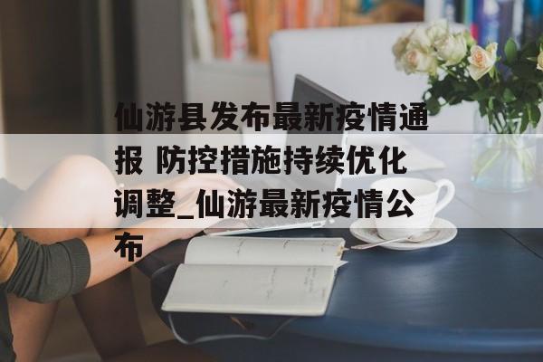 仙游县发布最新疫情通报 防控措施持续优化调整_仙游最新疫情公布