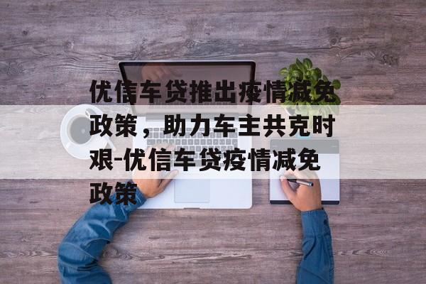 优信车贷推出疫情减免政策，助力车主共克时艰-优信车贷疫情减免政策
