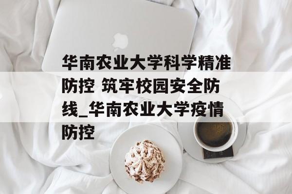 华南农业大学科学精准防控 筑牢校园安全防线_华南农业大学疫情防控