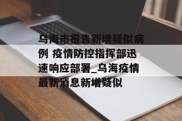 乌海市报告新增疑似病例 疫情防控指挥部迅速响应部署_乌海疫情最新消息新增疑似