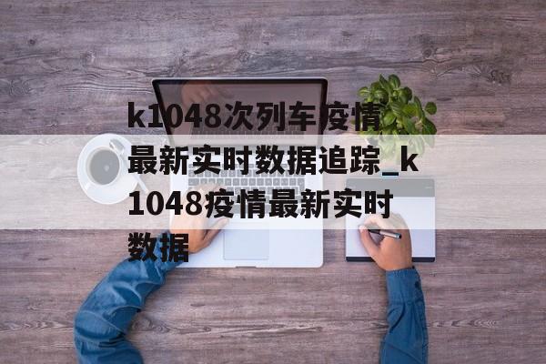 k1048次列车疫情最新实时数据追踪_k1048疫情最新实时数据