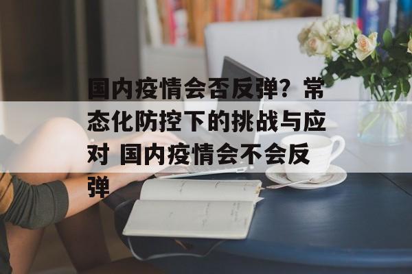 国内疫情会否反弹？常态化防控下的挑战与应对 国内疫情会不会反弹
