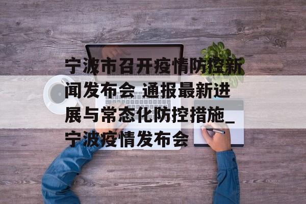 宁波市召开疫情防控新闻发布会 通报最新进展与常态化防控措施_宁波疫情发布会