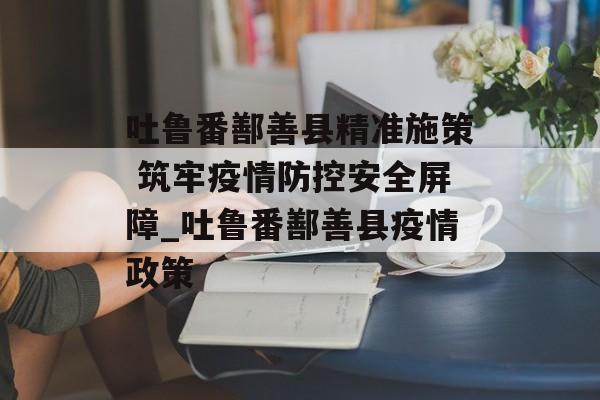 吐鲁番鄯善县精准施策 筑牢疫情防控安全屏障_吐鲁番鄯善县疫情政策
