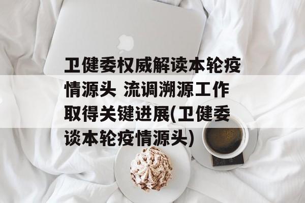 卫健委权威解读本轮疫情源头 流调溯源工作取得关键进展(卫健委谈本轮疫情源头)