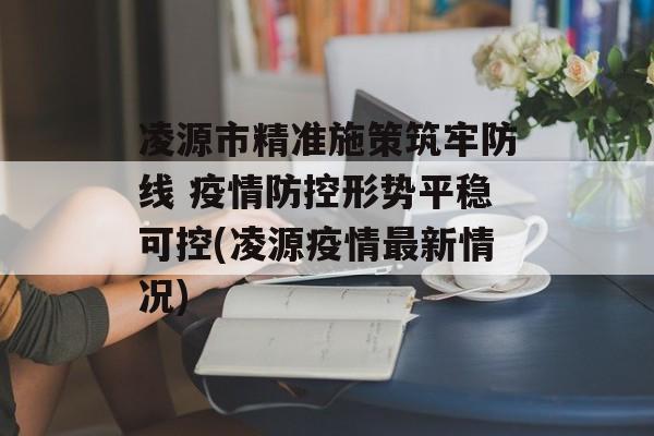 凌源市精准施策筑牢防线 疫情防控形势平稳可控(凌源疫情最新情况)