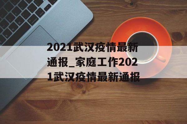 2021武汉疫情最新通报_家庭工作2021武汉疫情最新通报