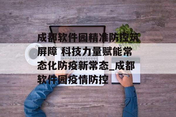 成都软件园精准防控筑屏障 科技力量赋能常态化防疫新常态_成都软件园疫情防控