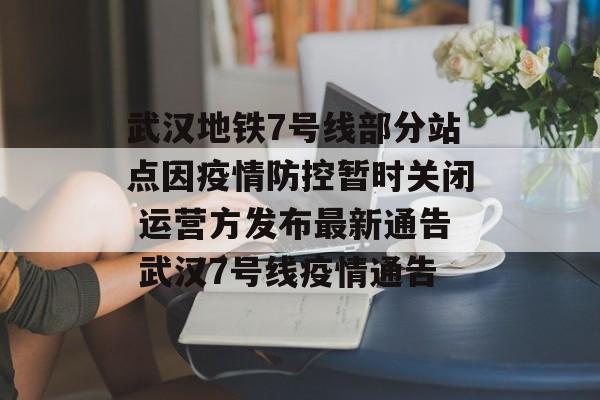 武汉地铁7号线部分站点因疫情防控暂时关闭 运营方发布最新通告 武汉7号线疫情通告