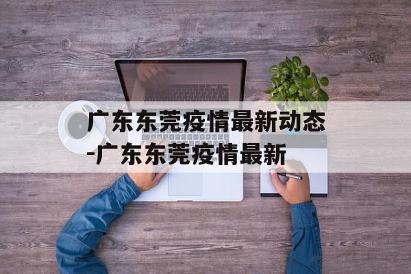 广东东莞疫情最新动态-广东东莞疫情最新