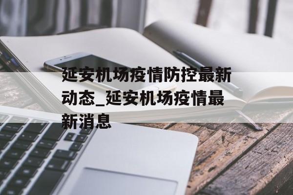 延安机场疫情防控最新动态_延安机场疫情最新消息