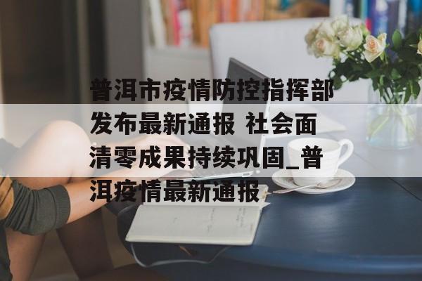 普洱市疫情防控指挥部发布最新通报 社会面清零成果持续巩固_普洱疫情最新通报