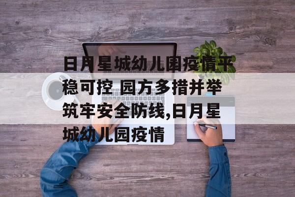 日月星城幼儿园疫情平稳可控 园方多措并举筑牢安全防线,日月星城幼儿园疫情