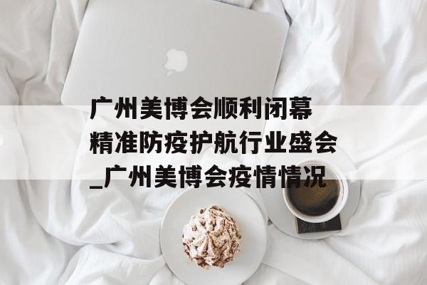 广州美博会顺利闭幕 精准防疫护航行业盛会_广州美博会疫情情况