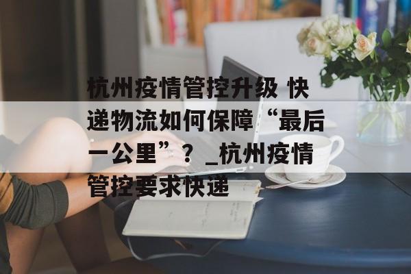杭州疫情管控升级 快递物流如何保障“最后一公里”？_杭州疫情管控要求快递