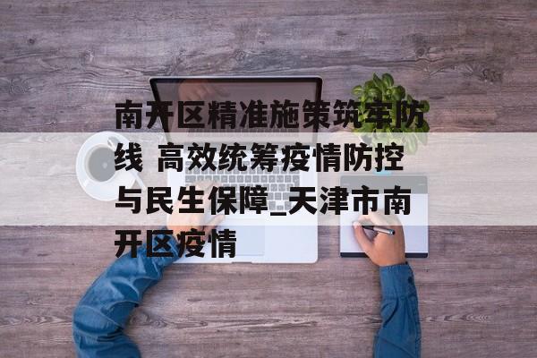 南开区精准施策筑牢防线 高效统筹疫情防控与民生保障_天津市南开区疫情