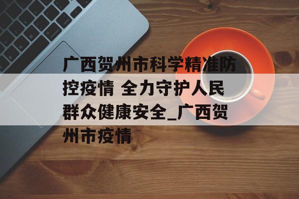 广西贺州市科学精准防控疫情 全力守护人民群众健康安全_广西贺州市疫情