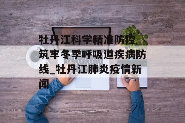 牡丹江科学精准防控 筑牢冬季呼吸道疾病防线_牡丹江肺炎疫情新闻