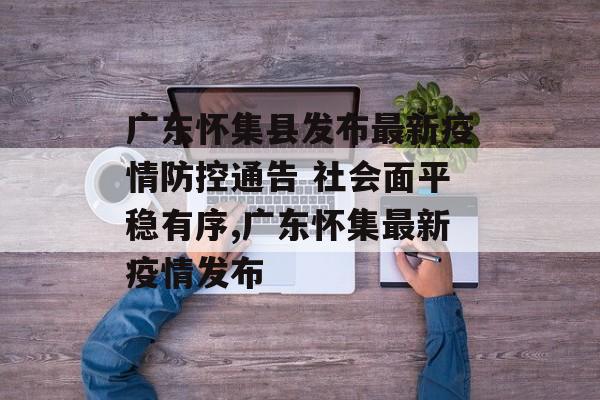广东怀集县发布最新疫情防控通告 社会面平稳有序,广东怀集最新疫情发布