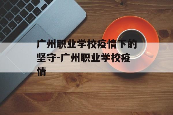 广州职业学校疫情下的坚守-广州职业学校疫情