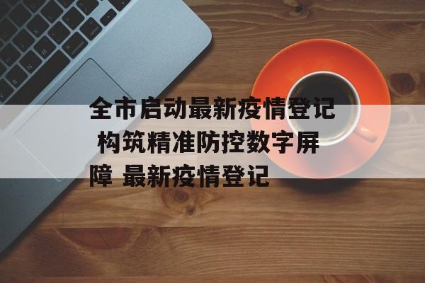全市启动最新疫情登记 构筑精准防控数字屏障 最新疫情登记