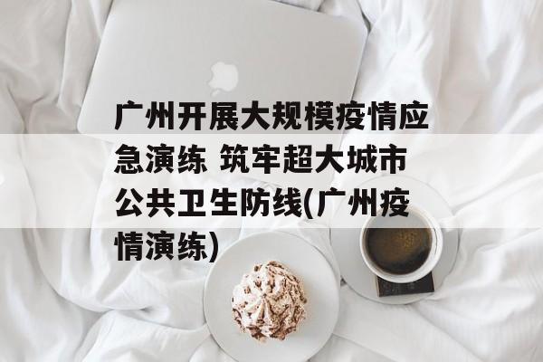 广州开展大规模疫情应急演练 筑牢超大城市公共卫生防线(广州疫情演练)