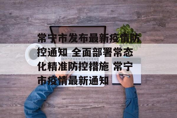 常宁市发布最新疫情防控通知 全面部署常态化精准防控措施 常宁市疫情最新通知