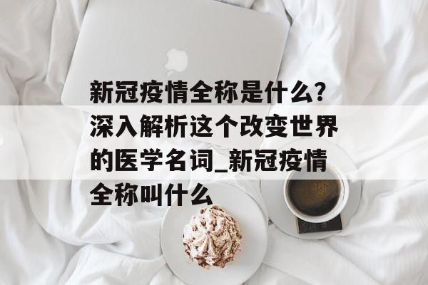 新冠疫情全称是什么？深入解析这个改变世界的医学名词_新冠疫情全称叫什么