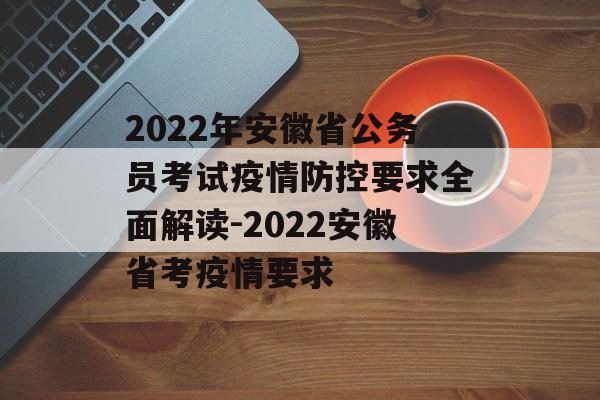 2022年安徽省公务员考试疫情防控要求全面解读-2022安徽省考疫情要求