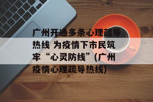 广州开通多条心理疏导热线 为疫情下市民筑牢“心灵防线”(广州疫情心理疏导热线)