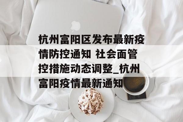 杭州富阳区发布最新疫情防控通知 社会面管控措施动态调整_杭州富阳疫情最新通知