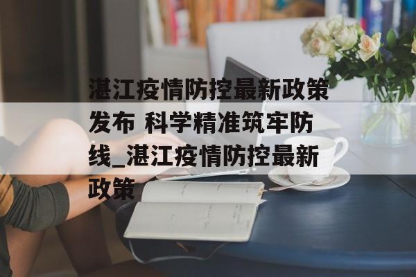 湛江疫情防控最新政策发布 科学精准筑牢防线_湛江疫情防控最新政策