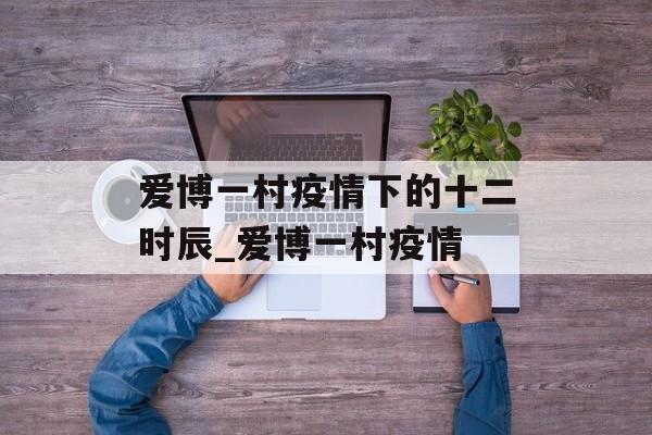 爱博一村疫情下的十二时辰_爱博一村疫情