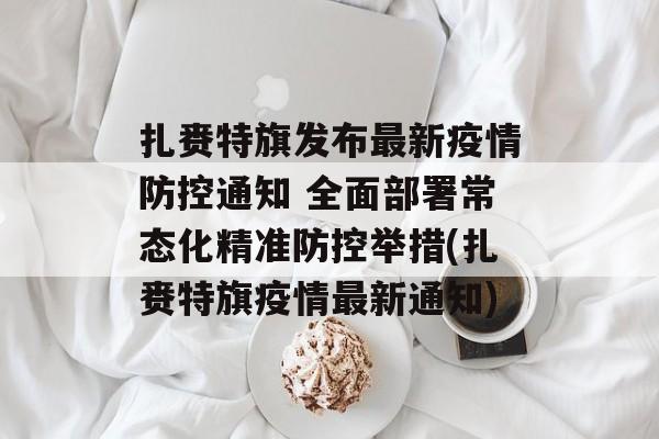 扎赉特旗发布最新疫情防控通知 全面部署常态化精准防控举措(扎赉特旗疫情最新通知)