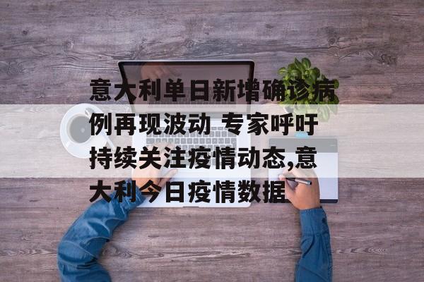 意大利单日新增确诊病例再现波动 专家呼吁持续关注疫情动态,意大利今日疫情数据