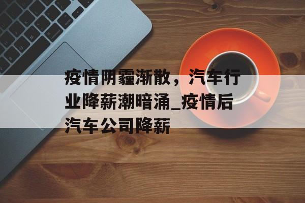 疫情阴霾渐散，汽车行业降薪潮暗涌_疫情后汽车公司降薪