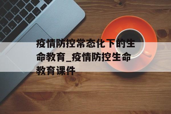 疫情防控常态化下的生命教育_疫情防控生命教育课件