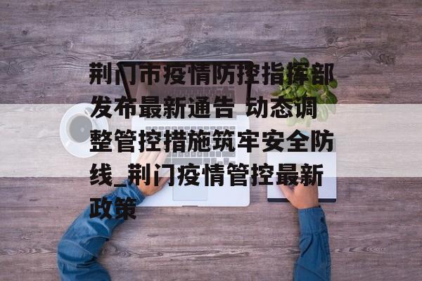 荆门市疫情防控指挥部发布最新通告 动态调整管控措施筑牢安全防线_荆门疫情管控最新政策