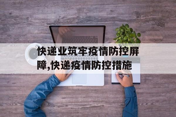 快递业筑牢疫情防控屏障,快递疫情防控措施